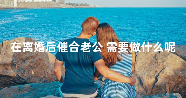 在离婚后催合老公 需要做什么呢